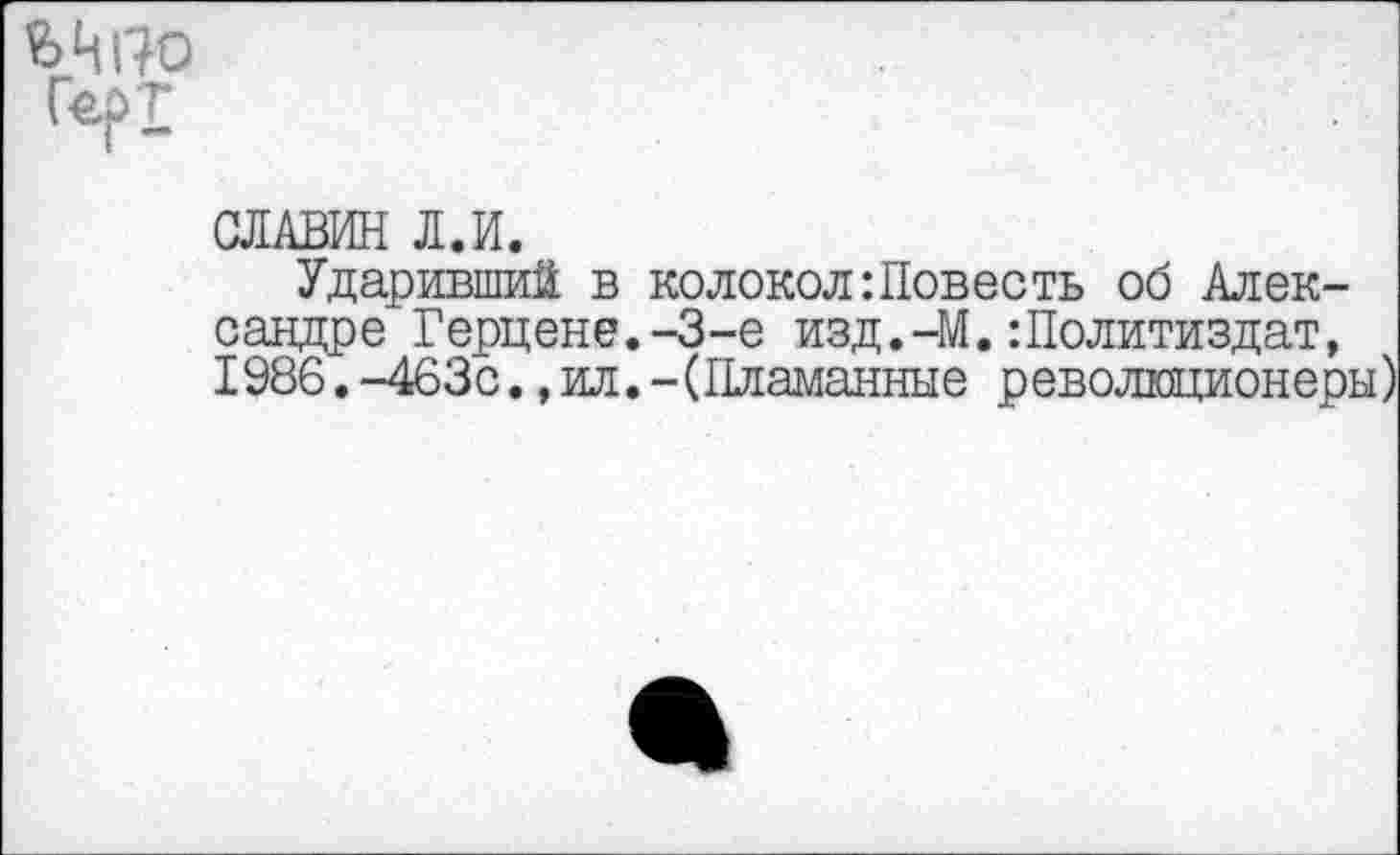 ﻿Герт
СЛАВИН Л.И.
Ударивший в колокол:Повесть об Александре Герцене.-3-е изд.-М.:Политиздат, 1986.-463с.,ил.-(Пламанные революционеры)